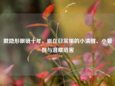 戴隐形眼镜十年，嵌在日常里的小清醒、小狼狈与潜藏危害