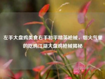 左手大盘鸡美食右手和平精英枪械，烟火气里的吃鸡江湖大盘鸡枪械揭秘