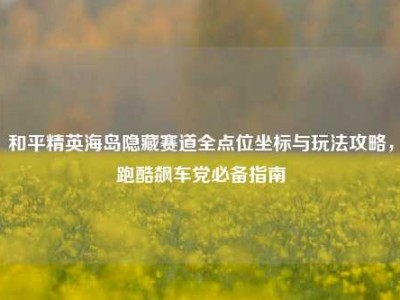 和平精英海岛隐藏赛道全点位坐标与玩法攻略，跑酷飙车党必备指南