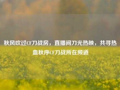 秋风吹过CF刀战房，直播间刀光热映，共寻热血秋序CF刀战所在频道