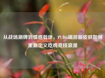 从战场潮牌到情感载体，PUBG端游新皮肤如何重新定义吃鸡竞技浪漫