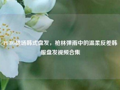 PUBG战场韩式盘发，枪林弹雨中的温柔反差韩服盘发视频合集
