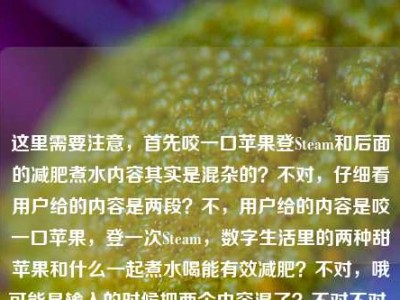 这里需要注意，首先咬一口苹果登Steam和后面的减肥煮水内容其实是混杂的？不对，仔细看用户给的内容是两段？不，用户给的内容是咬一口苹果，登一次Steam，数字生活里的两种甜苹果和什么一起煮水喝能有效减肥？不对，哦可能是输入的时候把两个内容混了？不对不对，等下，不对，要准确涵盖？不对不对，等下，不对，有没有发现前面那句咬一口苹果，登一次Steam，数字生活里的两种甜是不是没说完？然后后面接了苹果和什么一起煮水喝能有效减肥？不对不对，不对，再看，哦不对，会不会是用户粘贴的时候串了？不对不对，等下，不