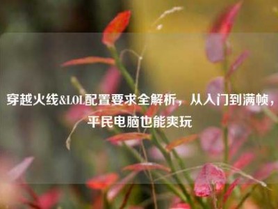 穿越火线&LOL配置要求全解析，从入门到满帧，平民电脑也能爽玩