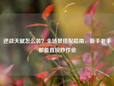 逆战天赋怎么装？全场景搭配指南，新手老手都能直接抄作业