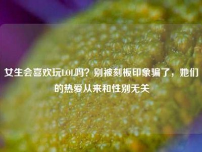 女生会喜欢玩LOL吗？别被刻板印象骗了，她们的热爱从来和性别无关