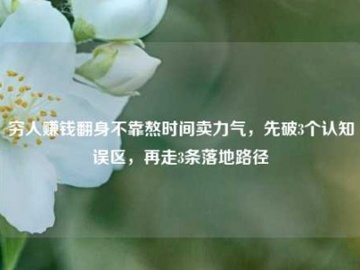 穷人赚钱翻身不靠熬时间卖力气，先破3个认知误区，再走3条落地路径