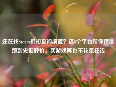 还在找Steam折扣查询渠道？这5个平台帮你精准蹲到史低好价，买游戏再也不花冤枉钱