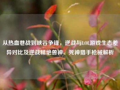 从热血巷战到峡谷争锋，逆战与LOL游戏生态差异对比及逆战精绝兽神、死神猎手枪械解析