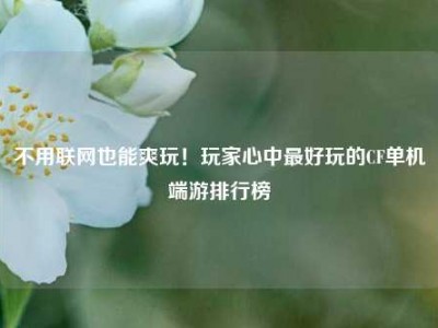 不用联网也能爽玩！玩家心中最好玩的CF单机端游排行榜