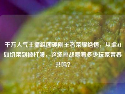 千万人气主播组团硬刚王者荣耀绝悟，从虐AI如切菜到被打服，这场挑战藏着多少玩家青春共鸣？