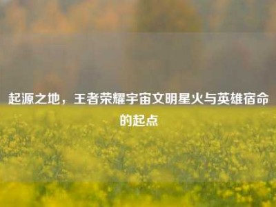 起源之地，王者荣耀宇宙文明星火与英雄宿命的起点