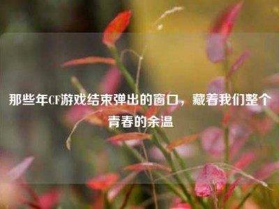 那些年CF游戏结束弹出的窗口，藏着我们整个青春的余温