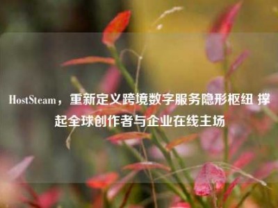 HostSteam，重新定义跨境数字服务隐形枢纽 撑起全球创作者与企业在线主场