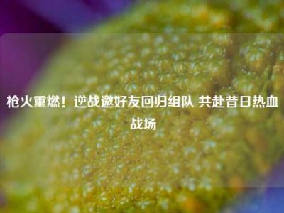 枪火重燃！逆战邀好友回归组队 共赴昔日热血战场