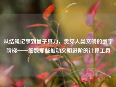 从结绳记事到量子算力，贯穿人类文明的数字阶梯——细数那些推动文明进阶的计算工具