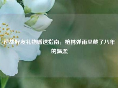 逆战好友礼物赠送指南，枪林弹雨里藏了八年的温柔