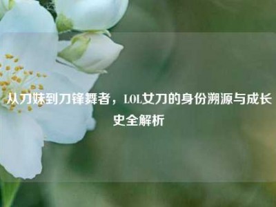 从刀妹到刀锋舞者，LOL女刀的身份溯源与成长史全解析