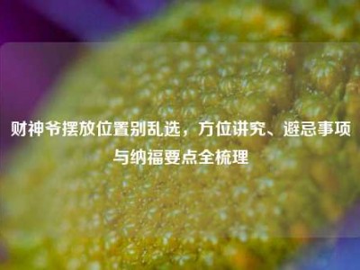 财神爷摆放位置别乱选，方位讲究、避忌事项与纳福要点全梳理
