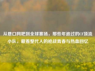 从巷口网吧到全球赛场，那些年追过的CF顶流小队，藏着整代人的枪战青春与热血回忆
