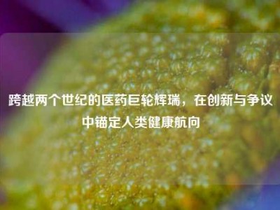 跨越两个世纪的医药巨轮辉瑞，在创新与争议中锚定人类健康航向