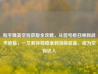 和平精英空投获取全攻略，从信号枪召唤到战术抢箱，一文教你稳稳拿到顶级装备、成为空投达人