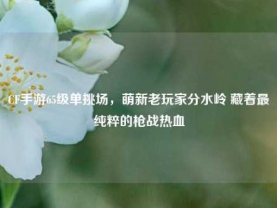 CF手游65级单挑场，萌新老玩家分水岭 藏着最纯粹的枪战热血
