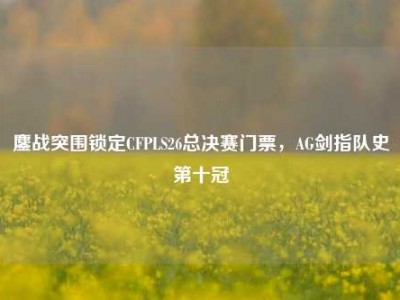 鏖战突围锁定CFPLS26总决赛门票，AG剑指队史第十冠