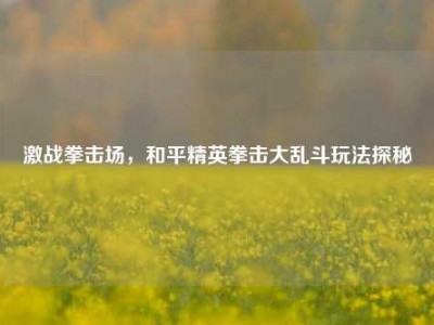 激战拳击场，和平精英拳击大乱斗玩法探秘