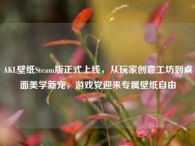 AKL壁纸Steam版正式上线，从玩家创意工坊到桌面美学新宠，游戏党迎来专属壁纸自由