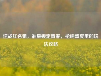 逆战红名狙，准星锁定青春，枪响盛夏里的玩法攻略