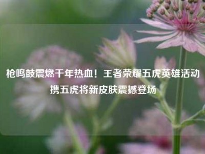 枪鸣鼓震燃千年热血！王者荣耀五虎英雄活动携五虎将新皮肤震撼登场