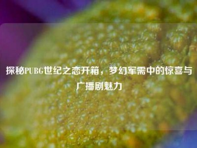 探秘PUBG世纪之恋开箱，梦幻军需中的惊喜与广播剧魅力