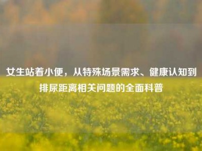女生站着小便，从特殊场景需求、健康认知到排尿距离相关问题的全面科普