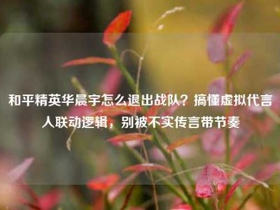 和平精英华晨宇怎么退出战队？搞懂虚拟代言人联动逻辑，别被不实传言带节奏