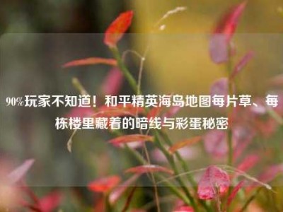 90%玩家不知道！和平精英海岛地图每片草、每栋楼里藏着的暗线与彩蛋秘密