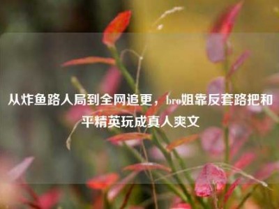 从炸鱼路人局到全网追更，bro姐靠反套路把和平精英玩成真人爽文