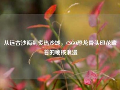 从远古沙海到炙热沙城，CSGO恐龙骨头印花藏着的硬核浪漫