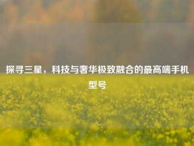 探寻三星，科技与奢华极致融合的最高端手机型号