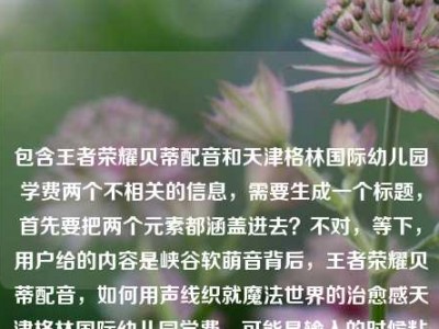 包含王者荣耀贝蒂配音和天津格林国际幼儿园学费两个不相关的信息，需要生成一个标题，首先要把两个元素都涵盖进去？不对，等下，用户给的内容是峡谷软萌音背后，王者荣耀贝蒂配音，如何用声线织就魔法世界的治愈感天津格林国际幼儿园学费，可能是输入的时候粘在一起了？不对，再看，哦，可能是用户输入错误？不对，不对，仔细看，不对，应该是要把相关的？不，不对，等下，不对，王者荣耀贝蒂配音和幼儿园学费放一起？不对，会不会是用户粘贴错了？不对，不对，再想，不对，用户说根据提供的内容生成1个标题，那得把两个部分？不对，不对