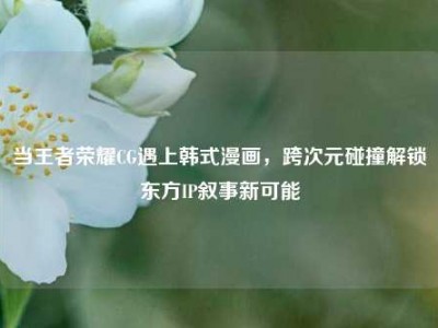 当王者荣耀CG遇上韩式漫画，跨次元碰撞解锁东方IP叙事新可能