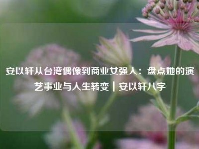安以轩从台湾偶像到商业女强人：盘点她的演艺事业与人生转变｜安以轩八字