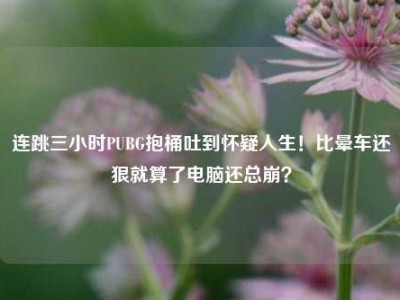 连跳三小时PUBG抱桶吐到怀疑人生！比晕车还狠就算了电脑还总崩？