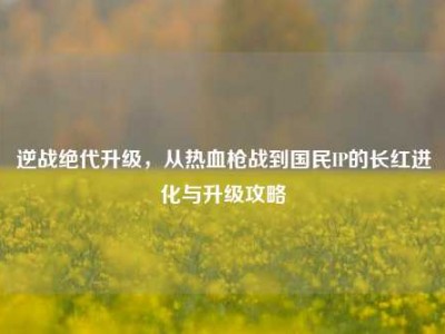 逆战绝代升级，从热血枪战到国民IP的长红进化与升级攻略