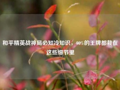 和平精英战神局必知冷知识，90%的王牌都栽在这些细节里