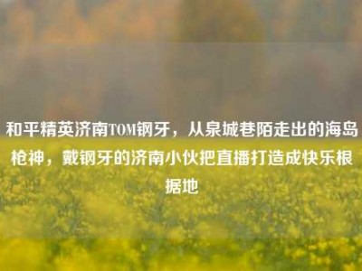 和平精英济南TOM钢牙，从泉城巷陌走出的海岛枪神，戴钢牙的济南小伙把直播打造成快乐根据地