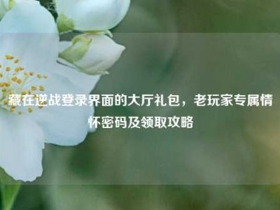 藏在逆战登录界面的大厅礼包，老玩家专属情怀密码及领取攻略