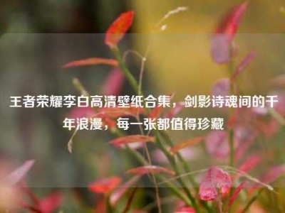 王者荣耀李白高清壁纸合集，剑影诗魂间的千年浪漫，每一张都值得珍藏