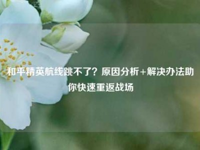 和平精英航线跳不了？原因分析+解决办法助你快速重返战场