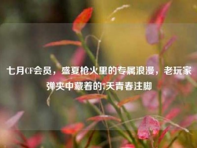 七月CF会员，盛夏枪火里的专属浪漫，老玩家弹夹中藏着的7天青春注脚